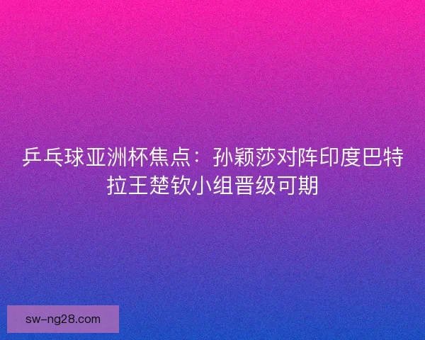 乒乓球亚洲杯焦点：孙颖莎对阵印度巴特拉王楚钦小组晋级可期