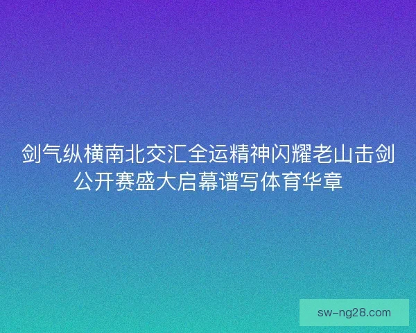 剑气纵横南北交汇全运精神闪耀老山击剑公开赛盛大启幕谱写体育华章