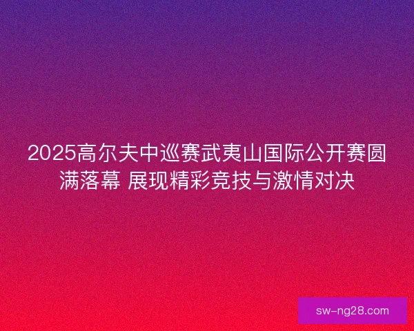 2025高尔夫中巡赛武夷山国际公开赛圆满落幕 展现精彩竞技与激情对决